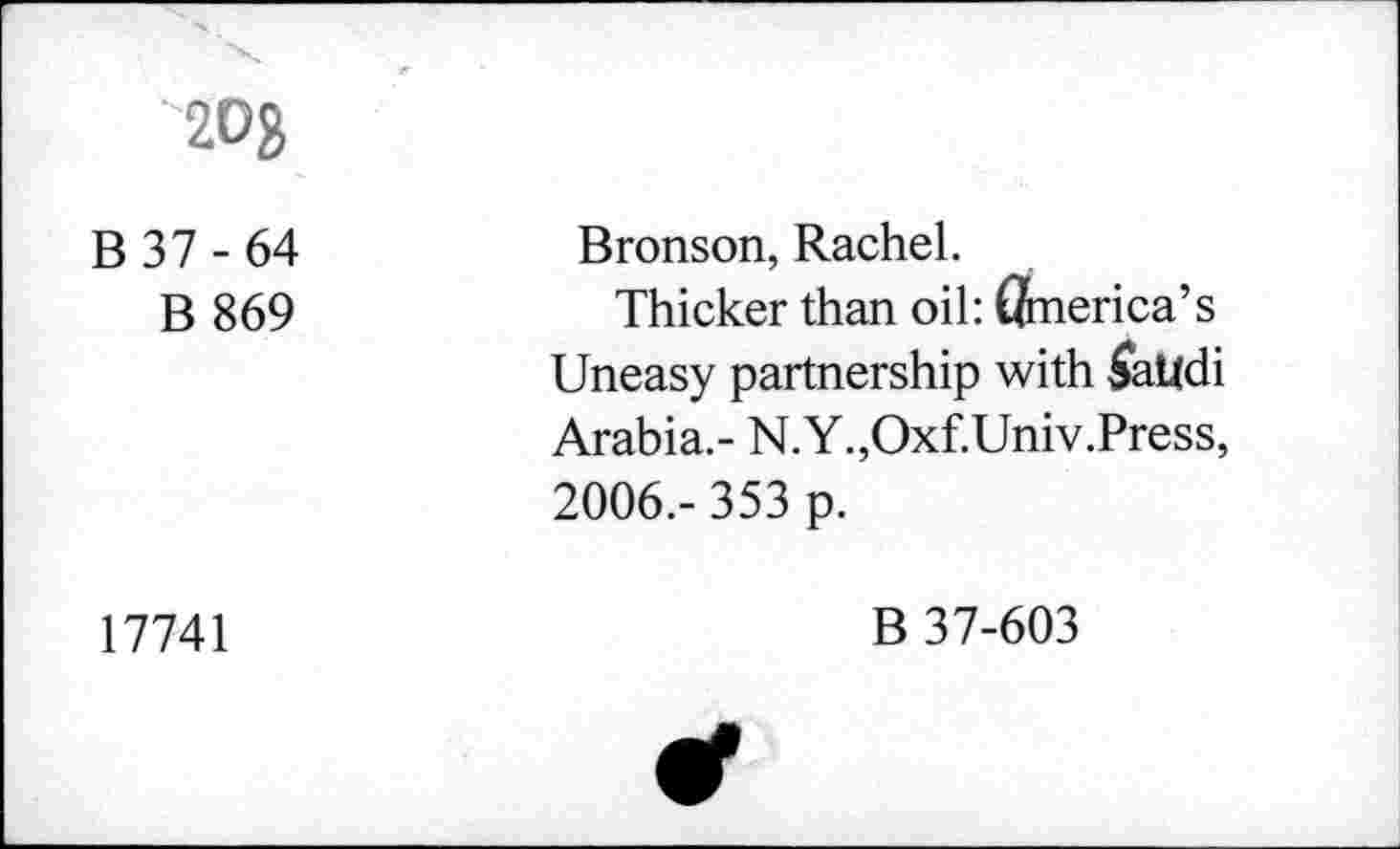 ﻿'20g
B 37 - 64 B 869	Bronson, Rachel. Thicker than oil: America’s Uneasy partnership with $aUdi Arabia.- N.Y.,Oxf.Univ.Press, 2006.- 353 p.
17741	B 37-603